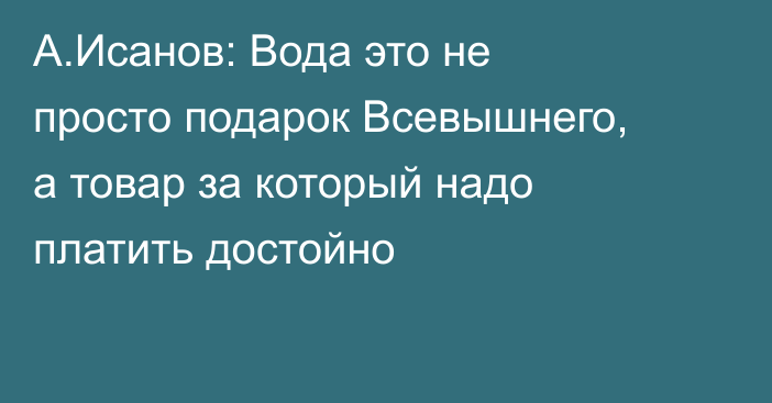 А.Исанов: Вода это не просто подарок Всевышнего, а товар за который надо платить достойно