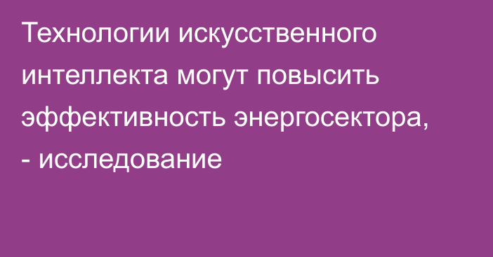 Технологии искусственного интеллекта могут повысить эффективность энергосектора, - исследование 