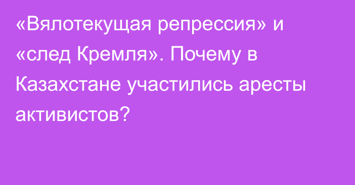 «Вялотекущая репрессия» и «след Кремля». Почему в Казахстане участились аресты активистов?