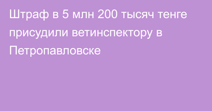 Штраф в 5 млн 200 тысяч тенге присудили ветинспектору в Петропавловске