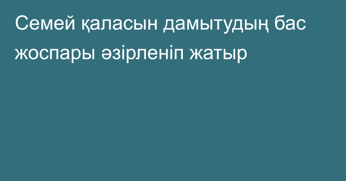 Семей қаласын дамытудың бас жоспары әзірленіп жатыр