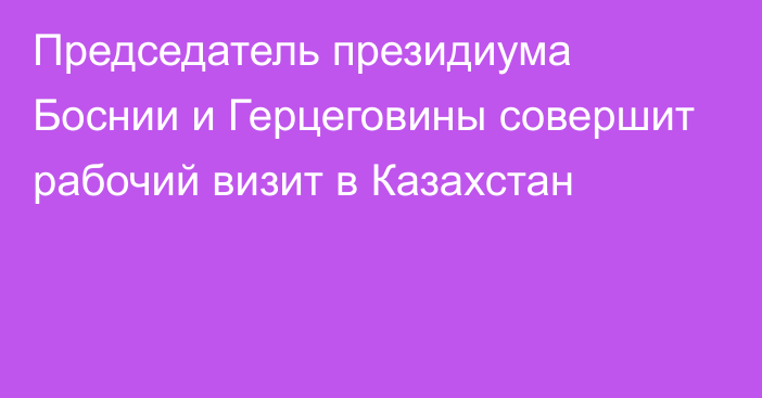 Председатель президиума Боснии и Герцеговины совершит рабочий визит в Казахстан