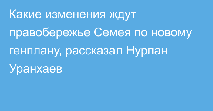 Какие изменения ждут правобережье Семея по новому генплану, рассказал Нурлан Уранхаев