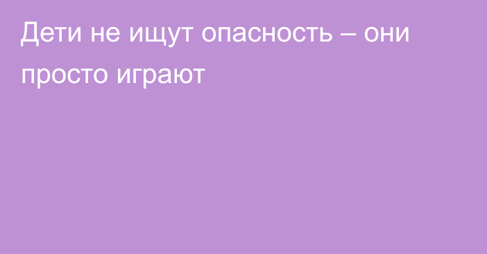 Дети не ищут опасность – они просто играют