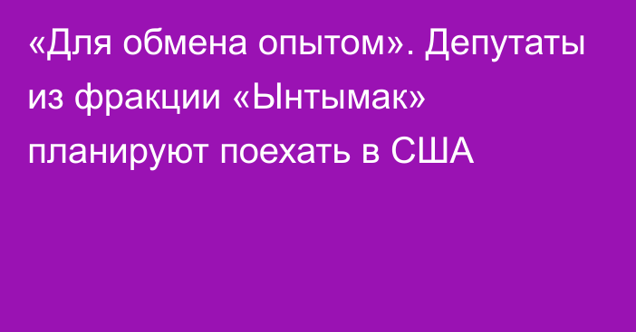 «Для обмена опытом». Депутаты из фракции «Ынтымак» планируют поехать в США