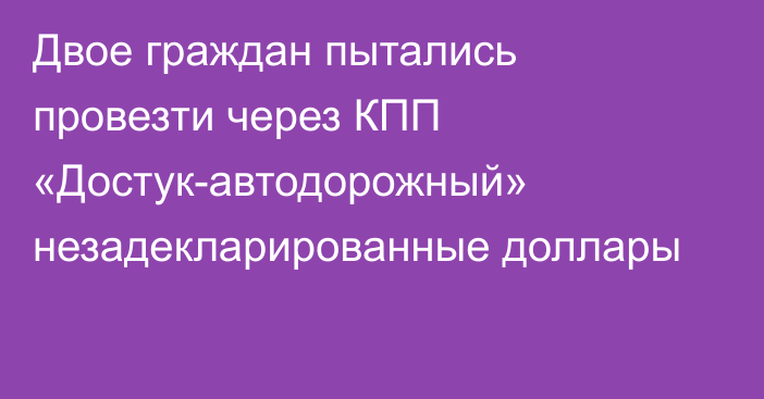 Двое граждан пытались провезти через КПП «Достук-автодорожный» незадекларированные доллары