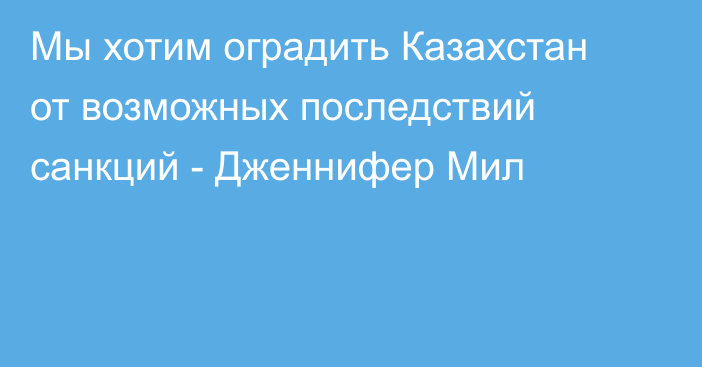 Мы хотим оградить Казахстан от возможных последствий санкций - Дженнифер Мил