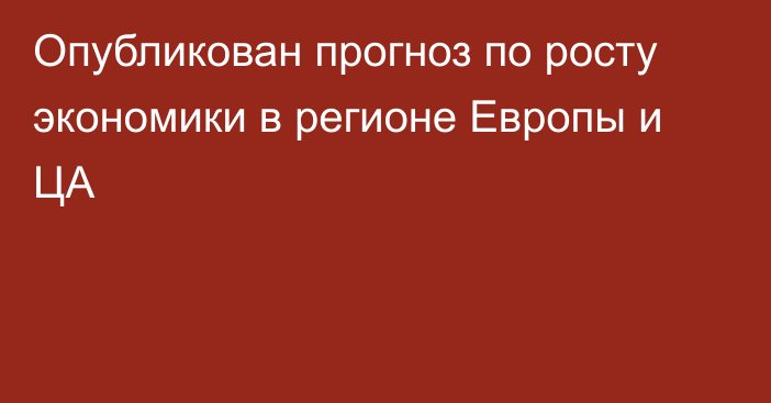 Опубликован прогноз по росту экономики в регионе Европы и ЦА