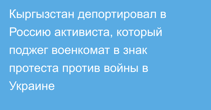 Кыргызстан депортировал в Россию активиста, который поджег военкомат в знак протеста против войны в Украине