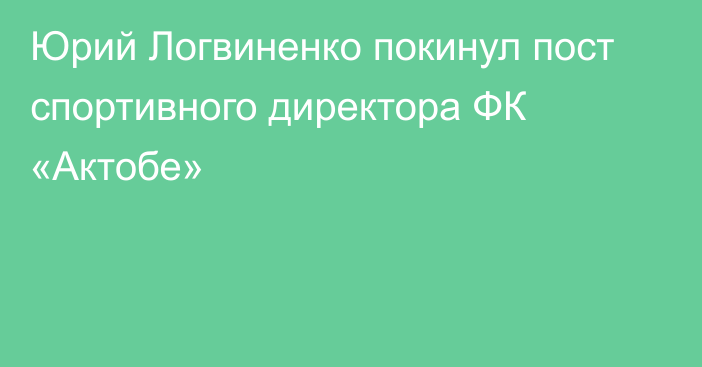 Юрий Логвиненко покинул пост спортивного директора ФК «Актобе»