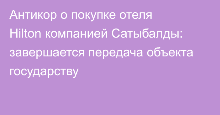 Антикор о покупке отеля Hilton компанией Сатыбалды:  завершается передача объекта государству