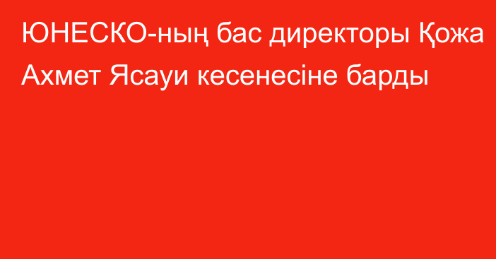 ЮНЕСКО-ның бас директоры Қожа Ахмет Ясауи кесенесіне барды