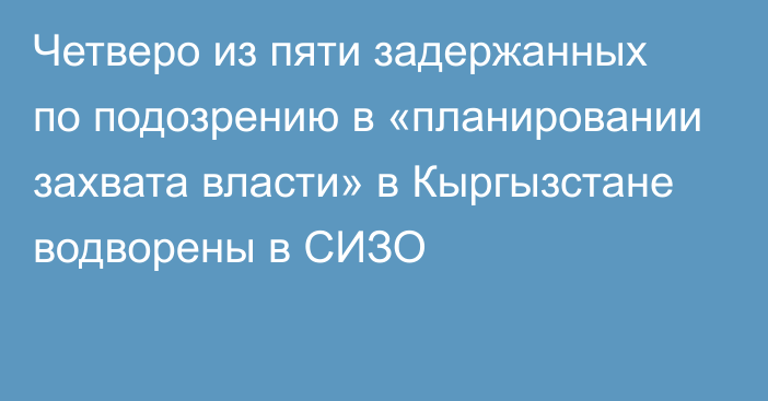 Четверо из пяти задержанных по подозрению в «планировании захвата власти» в Кыргызстане водворены в СИЗО