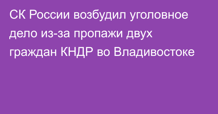 СК России возбудил уголовное дело из-за пропажи двух граждан КНДР во Владивостоке