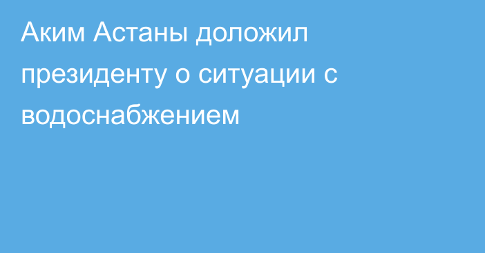 Аким Астаны доложил президенту о ситуации с водоснабжением