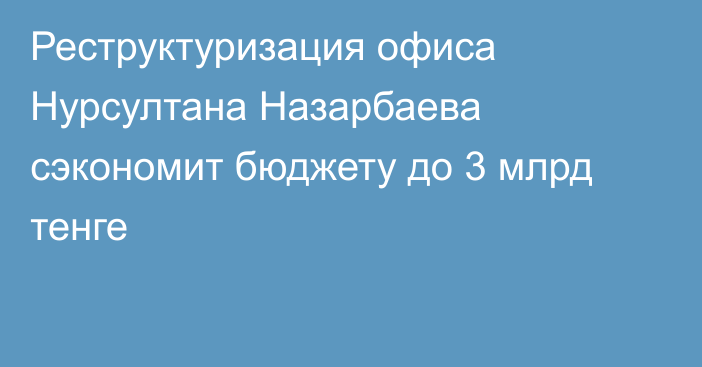 Реструктуризация офиса Нурсултана Назарбаева сэкономит бюджету до 3 млрд тенге