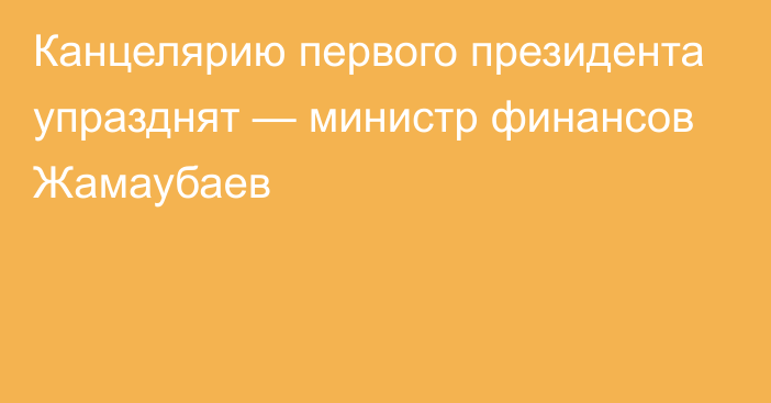 Канцелярию первого президента упразднят — министр финансов Жамаубаев