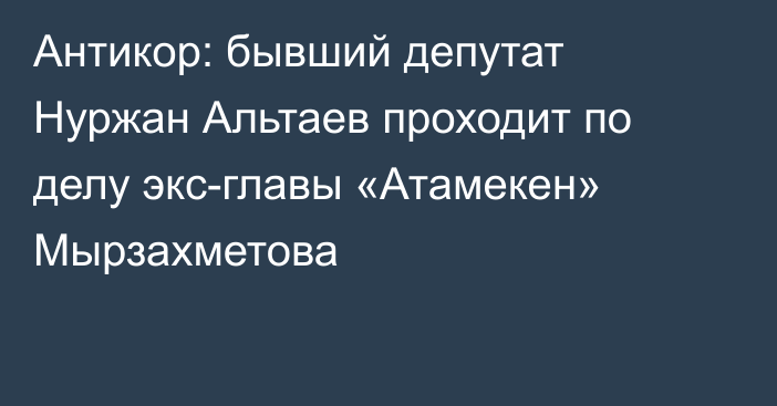 Антикор: бывший депутат Нуржан Альтаев проходит по делу экс-главы «Атамекен» Мырзахметова