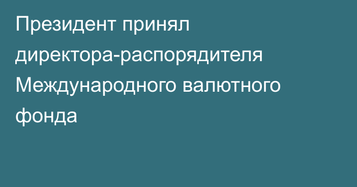 Президент принял директора-распорядителя Международного валютного фонда