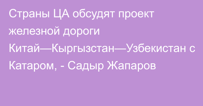 Страны ЦА обсудят проект железной  дороги Китай—Кыргызстан—Узбекистан с Катаром, - Садыр Жапаров