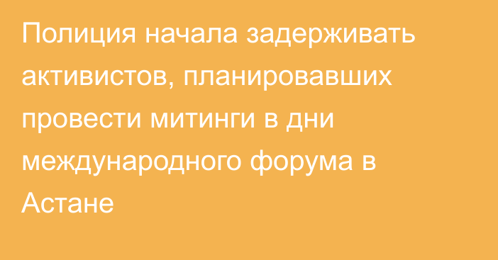 Полиция начала задерживать активистов, планировавших провести митинги в дни международного форума в Астане