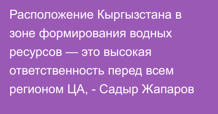 Расположение Кыргызстана в зоне формирования водных ресурсов — это высокая ответственность перед всем регионом ЦА, - Садыр Жапаров