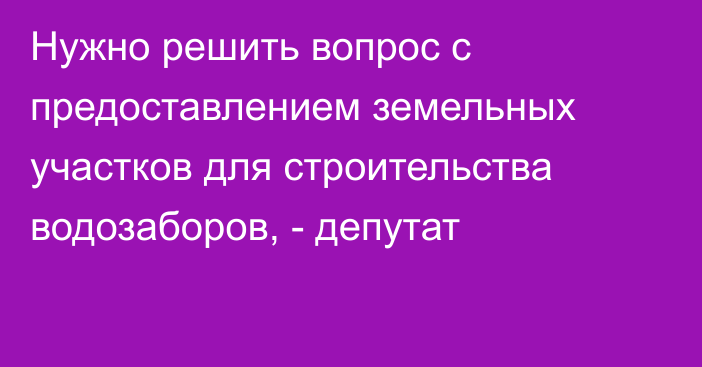 Нужно решить вопрос с предоставлением земельных участков для строительства водозаборов, - депутат