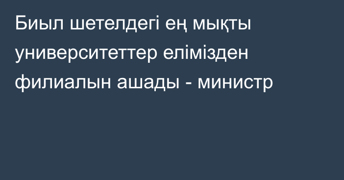 Биыл шетелдегі ең мықты университеттер елімізден филиалын ашады - министр