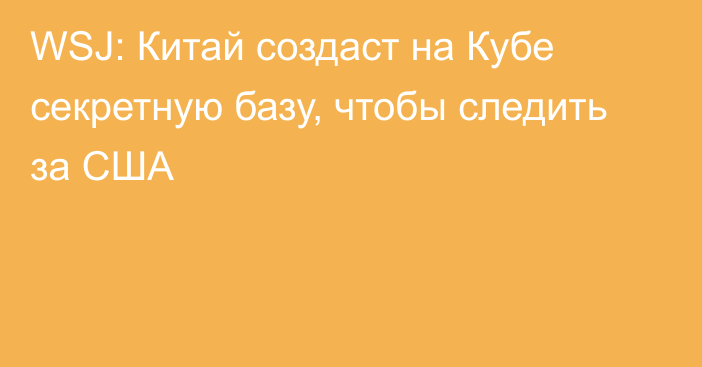 WSJ: Китай создаст на Кубе секретную базу, чтобы следить за США