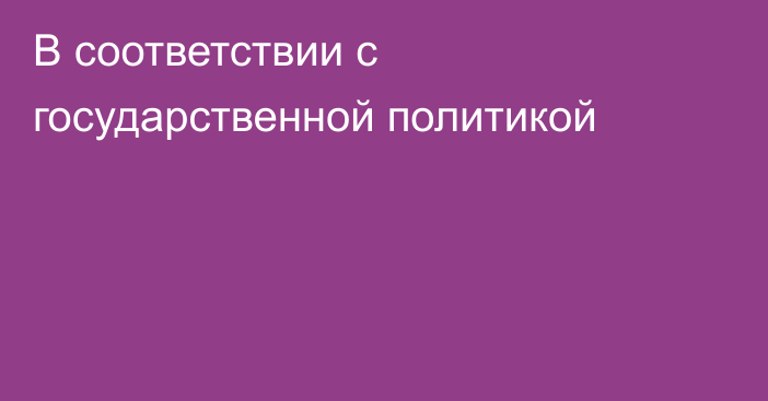 В соответствии с государственной политикой