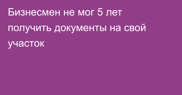 Бизнесмен не мог 5 лет получить документы на свой участок