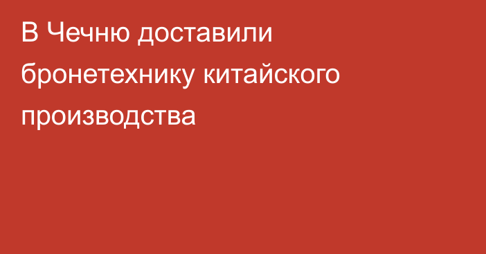 В Чечню доставили бронетехнику китайского производства