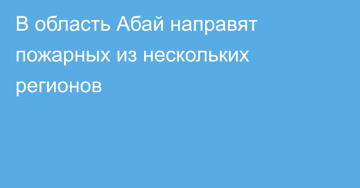 В область Абай направят пожарных из нескольких регионов