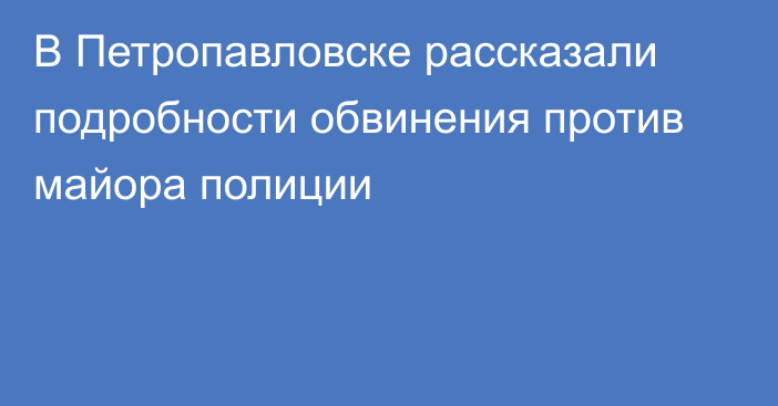 В Петропавловске рассказали подробности обвинения против майора полиции