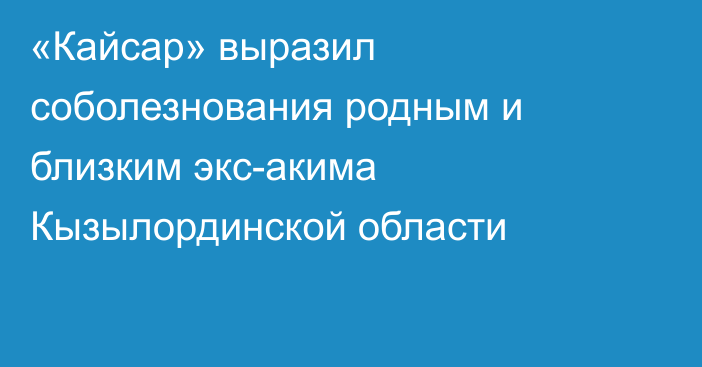 «Кайсар» выразил соболезнования родным и близким экс-акима Кызылординской области