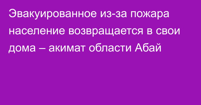 Эвакуированное из-за пожара население возвращается в свои дома – акимат области Абай