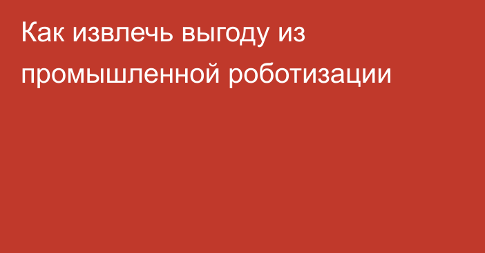 Как извлечь выгоду из промышленной роботизации