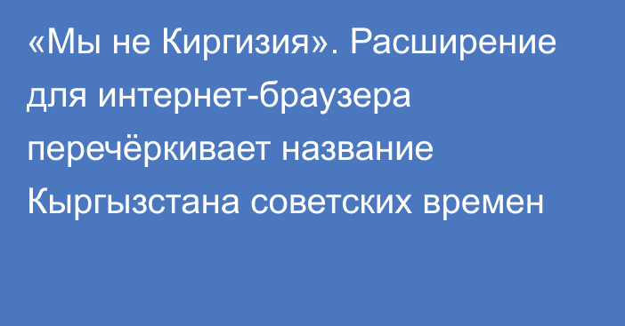 «Мы не Киргизия». Расширение для интернет-браузера перечёркивает название Кыргызстана советских времен