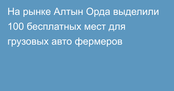 На рынке Алтын Орда выделили 100 бесплатных мест для грузовых авто фермеров