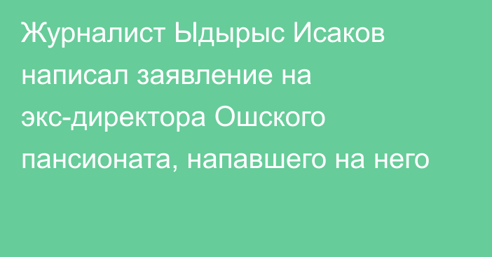 Журналист Ыдырыс Исаков написал заявление на экс-директора Ошского пансионата, напавшего на него