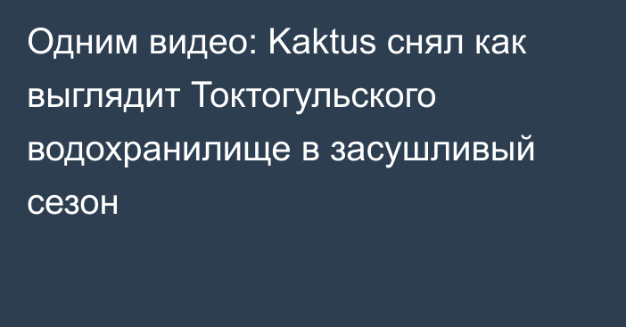 Одним видео: Kaktus снял как выглядит Токтогульского водохранилище в засушливый сезон