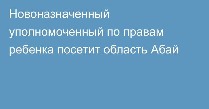 Новоназначенный уполномоченный по правам ребенка посетит область Абай