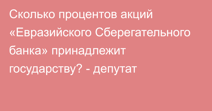 Сколько процентов акций «Евразийского Сберегательного банка» принадлежит государству? - депутат