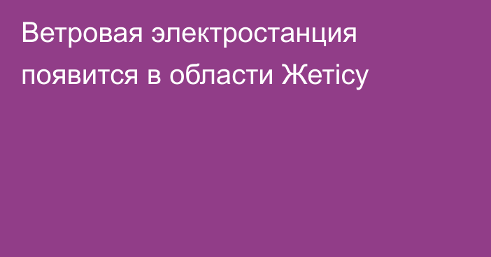 Ветровая электростанция появится в области Жетісу