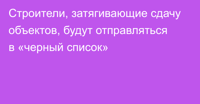 Строители, затягивающие сдачу объектов, будут отправляться в «черный список»