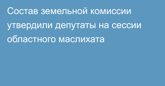 Состав земельной комиссии утвердили депутаты на сессии областного маслихата