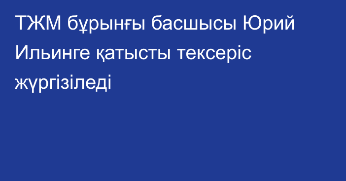 ТЖМ бұрынғы басшысы Юрий Ильинге қатысты тексеріс жүргізіледі