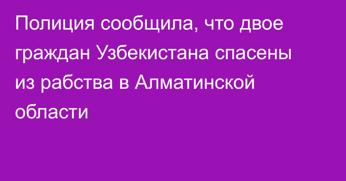 Полиция сообщила, что двое граждан Узбекистана спасены из рабства в Алматинской области