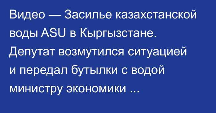 Видео — Засилье казахстанской воды ASU в Кыргызстане. Депутат возмутился ситуацией и передал бутылки с водой министру экономики Д.Амангельдиеву