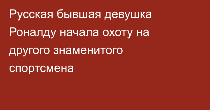 Русская бывшая девушка Роналду начала охоту на другого знаменитого спортсмена